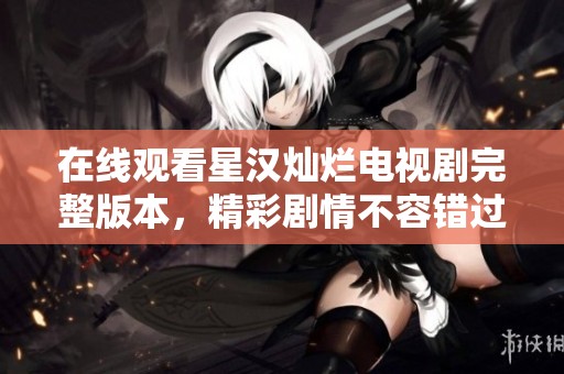 在線觀看星漢燦爛電視劇完整版本，精彩劇情不容錯過