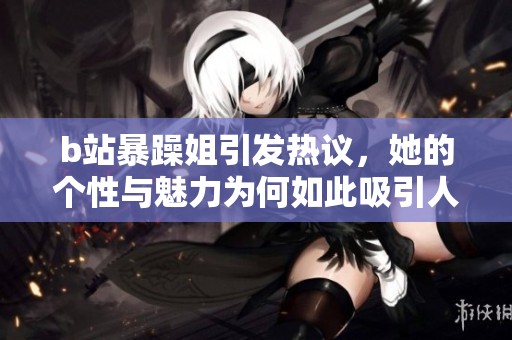 b站暴躁姐引發(fā)熱議，她的個性與魅力為何如此吸引人