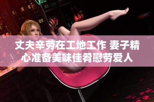 丈夫辛勞在工地工作 妻子精心準(zhǔn)備美味佳肴慰勞愛人
