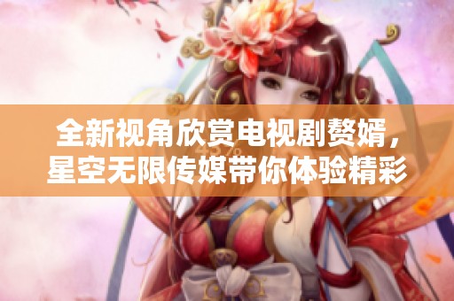 全新視角欣賞電視劇贅婿，星空無限傳媒帶你體驗精彩劇情
