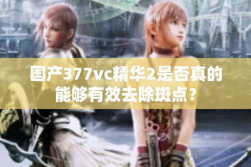 國產(chǎn)377vc精華2是否真的能夠有效去除斑點(diǎn)？