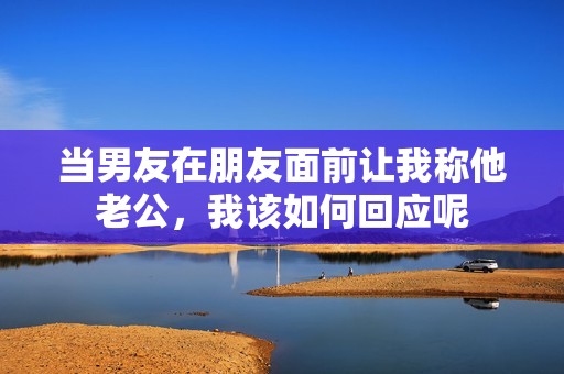 當(dāng)男友在朋友面前讓我稱他老公，我該如何回應(yīng)呢