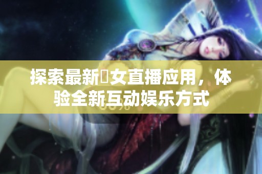探索最新祼女直播應(yīng)用，體驗全新互動娛樂方式