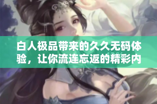 白人極品帶來的久久無碼體驗(yàn)，讓你流連忘返的精彩內(nèi)容
