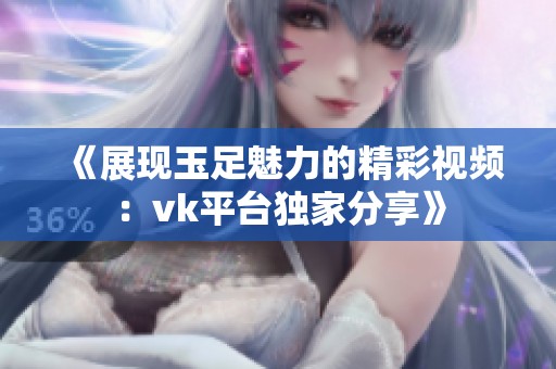 《展現(xiàn)玉足魅力的精彩視頻：vk平臺(tái)獨(dú)家分享》