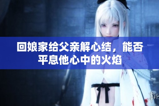 回娘家給父親解心結(jié)，能否平息他心中的火焰