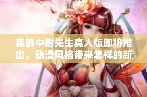 我的中尉先生真人版即將推出，動漫風格帶來怎樣的新體驗