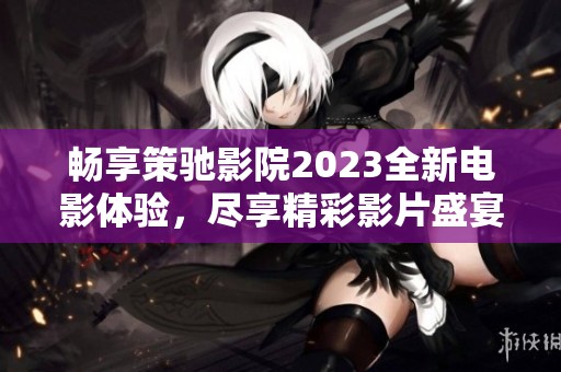 暢享策馳影院2023全新電影體驗，盡享精彩影片盛宴