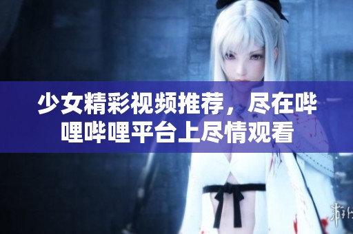 少女精彩視頻推薦，盡在嗶哩嗶哩平臺上盡情觀看