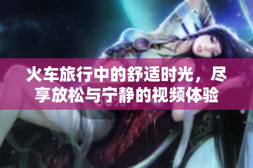 火車旅行中的舒適時光，盡享放松與寧靜的視頻體驗