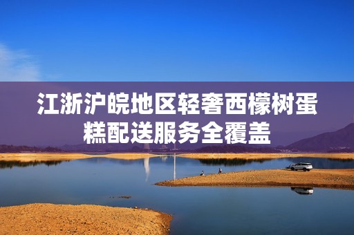 江浙滬皖地區(qū)輕奢西檬樹蛋糕配送服務(wù)全覆蓋