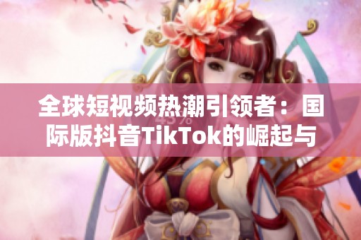 全球短視頻熱潮引領(lǐng)者：國際版抖音TikTok的崛起與挑戰(zhàn)