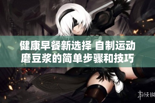 健康早餐新選擇 自制運動磨豆?jié){的簡單步驟和技巧
