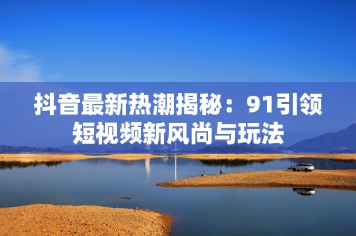 抖音最新熱潮揭秘：91引領(lǐng)短視頻新風(fēng)尚與玩法