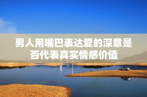 男人用嘴巴表達(dá)愛的深意是否代表真實(shí)情感價(jià)值