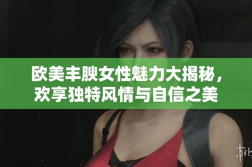 歐美豐腴女性魅力大揭秘，歡享獨(dú)特風(fēng)情與自信之美