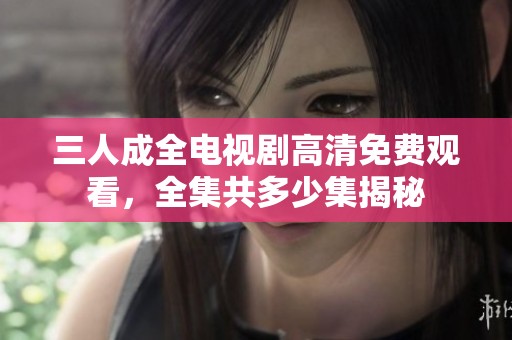 三人成全電視劇高清免費觀看，全集共多少集揭秘