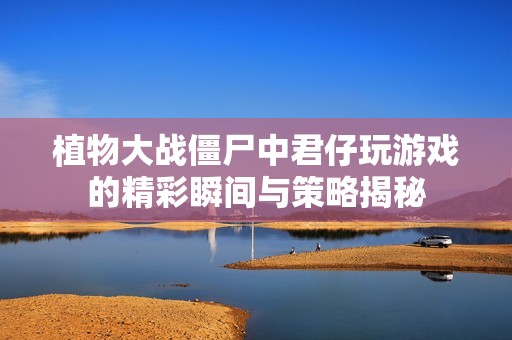 植物大戰(zhàn)僵尸中君仔玩游戲的精彩瞬間與策略揭秘