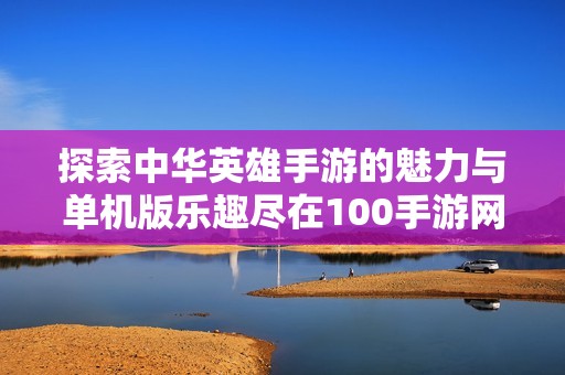 探索中華英雄手游的魅力與單機版樂趣盡在100手游網(wǎng)