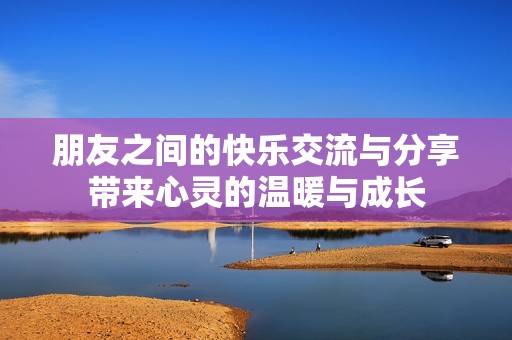 朋友之間的快樂交流與分享帶來心靈的溫暖與成長(zhǎng)