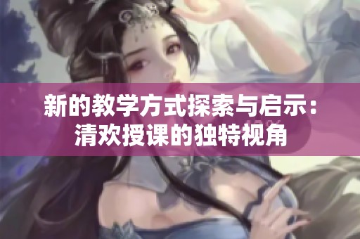 新的教學(xué)方式探索與啟示：清歡授課的獨(dú)特視角