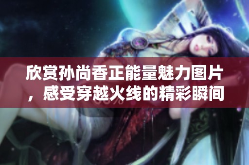 欣賞孫尚香正能量魅力圖片，感受穿越火線的精彩瞬間