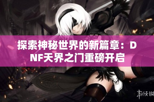 探索神秘世界的新篇章：DNF天界之門重磅開啟