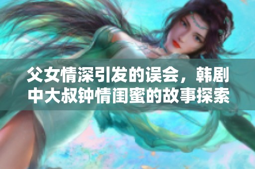 父女情深引發(fā)的誤會(huì)，韓劇中大叔鐘情閨蜜的故事探索