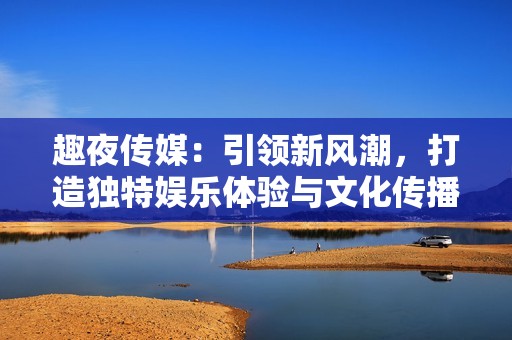 趣夜傳媒：引領(lǐng)新風潮，打造獨特娛樂體驗與文化傳播