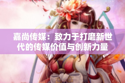 嘉尚傳媒：致力于打磨新世代的傳媒價值與創(chuàng)新力量