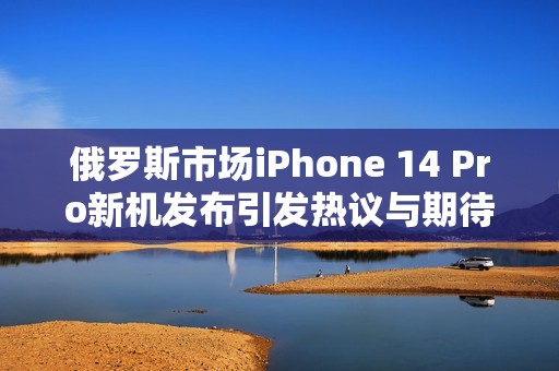 俄羅斯市場iPhone 14 Pro新機(jī)發(fā)布引發(fā)熱議與期待