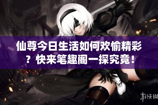 仙尊今日生活如何歡愉精彩？快來筆趣閣一探究竟！