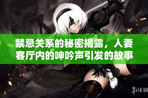 禁忌關(guān)系的秘密揭露，人妻客廳內(nèi)的呻吟聲引發(fā)的故事