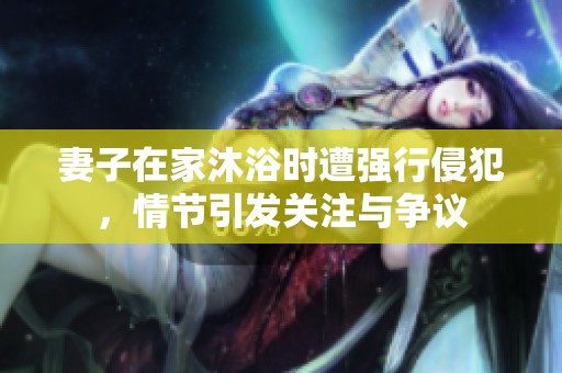 妻子在家沐浴時(shí)遭強(qiáng)行侵犯，情節(jié)引發(fā)關(guān)注與爭(zhēng)議