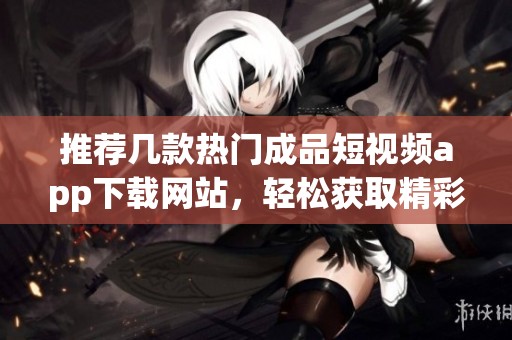 推薦幾款熱門成品短視頻app下載網(wǎng)站，輕松獲取精彩內(nèi)容