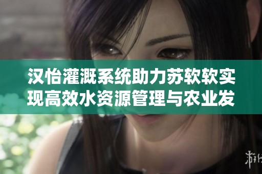 漢怡灌溉系統(tǒng)助力蘇軟軟實(shí)現(xiàn)高效水資源管理與農(nóng)業(yè)發(fā)展