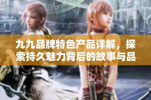 九九品牌特色產(chǎn)品詳解，探索持久魅力背后的故事與品質(zhì)