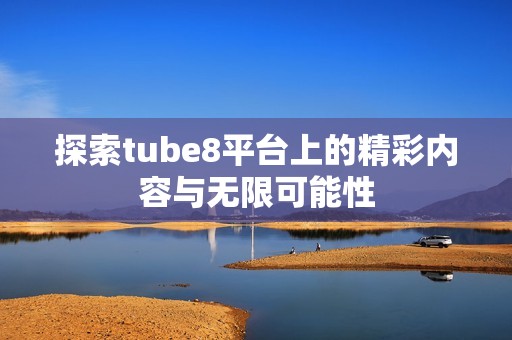探索tube8平臺(tái)上的精彩內(nèi)容與無限可能性