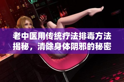 老中醫(yī)用傳統(tǒng)療法排毒方法揭秘，清除身體陰邪的秘密