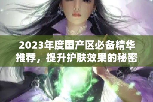 2023年度國(guó)產(chǎn)區(qū)必備精華推薦，提升護(hù)膚效果的秘密武器