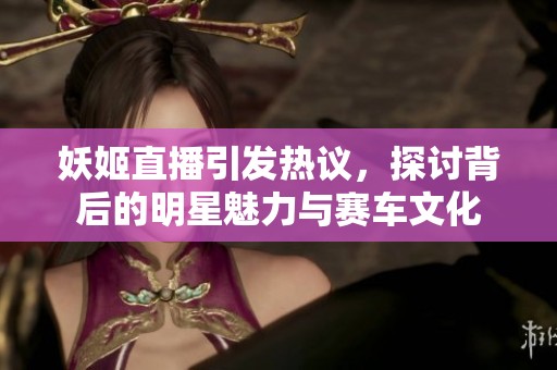妖姬直播引發(fā)熱議，探討背后的明星魅力與賽車文化