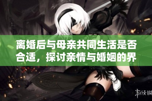 離婚后與母親共同生活是否合適，探討親情與婚姻的界限