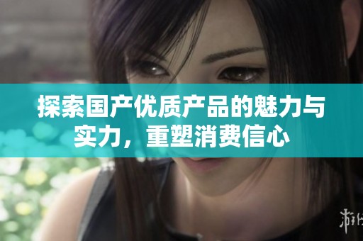 探索國產(chǎn)優(yōu)質(zhì)產(chǎn)品的魅力與實(shí)力，重塑消費(fèi)信心