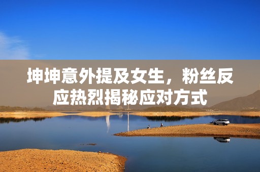 坤坤意外提及女生，粉絲反應(yīng)熱烈揭秘應(yīng)對(duì)方式