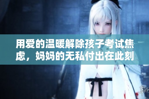 用愛的溫暖解除孩子考試焦慮，媽媽的無私付出在此刻閃耀