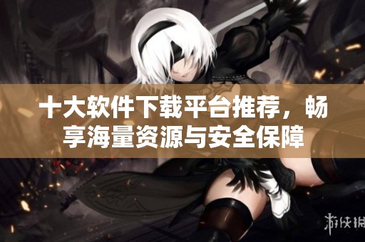 十大軟件下載平臺推薦，暢享海量資源與安全保障
