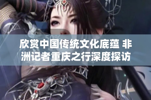 欣賞中國傳統(tǒng)文化底蘊 非洲記者重慶之行深度探訪