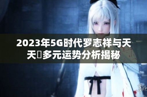 2023年5G時代羅志祥與天天奭多元運勢分析揭秘