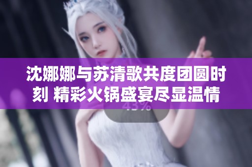 沈娜娜與蘇清歌共度團(tuán)圓時刻 精彩火鍋盛宴盡顯溫情