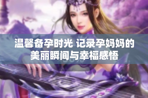 溫馨備孕時(shí)光 記錄孕媽媽的美麗瞬間與幸福感悟